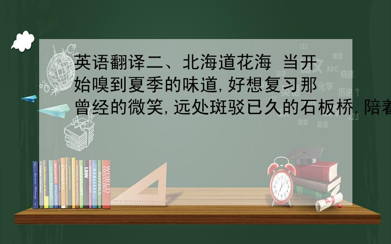 英语翻译二、北海道花海 当开始嗅到夏季的味道,好想复习那曾经的微笑,远处斑驳已久的石板桥,陪着孤独的心灵慢慢的变老,山间