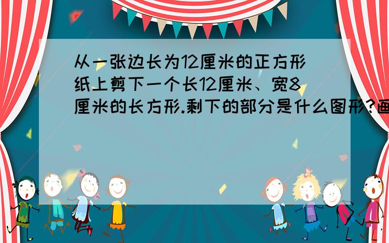 从一张边长为12厘米的正方形纸上剪下一个长12厘米、宽8厘米的长方形.剩下的部分是什么图形?画一画,它的