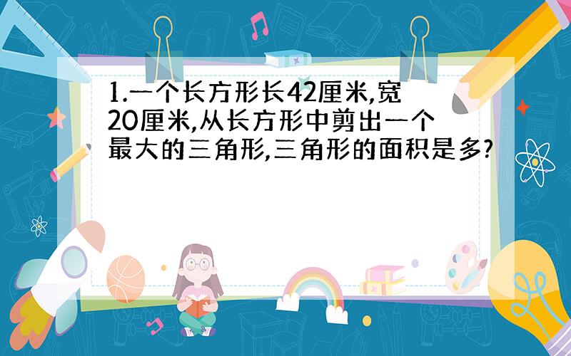 1.一个长方形长42厘米,宽20厘米,从长方形中剪出一个最大的三角形,三角形的面积是多?