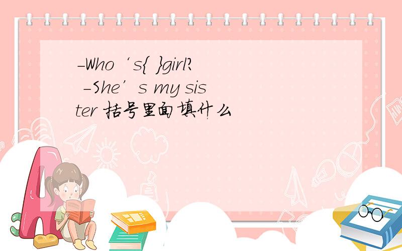 -Who‘s{ }girl? -She’s my sister 括号里面填什么