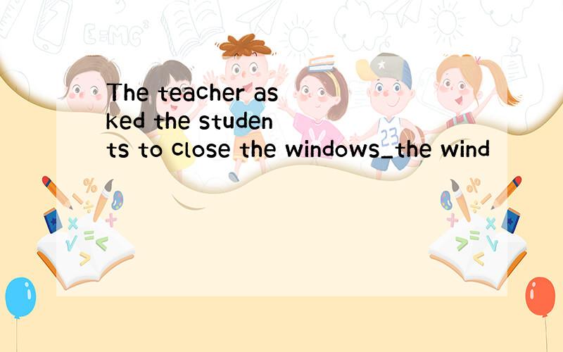 The teacher asked the students to close the windows_the wind