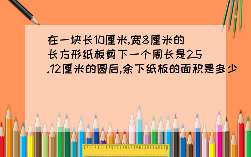 在一块长10厘米,宽8厘米的长方形纸板剪下一个周长是25.12厘米的圆后,余下纸板的面积是多少