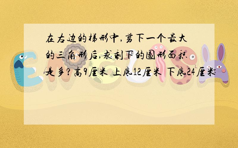 在右边的梯形中,剪下一个最大的三角形后,求剩下的图形面积是多?高9厘米 上底12厘米 下底24厘米