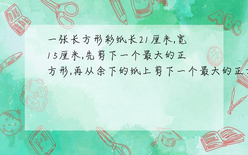 一张长方形彩纸长21厘米,宽15厘米,先剪下一个最大的正方形,再从余下的纸上剪下一个最大的正方形.这时剩下