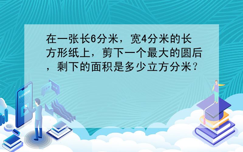 在一张长6分米，宽4分米的长方形纸上，剪下一个最大的圆后，剩下的面积是多少立方分米？