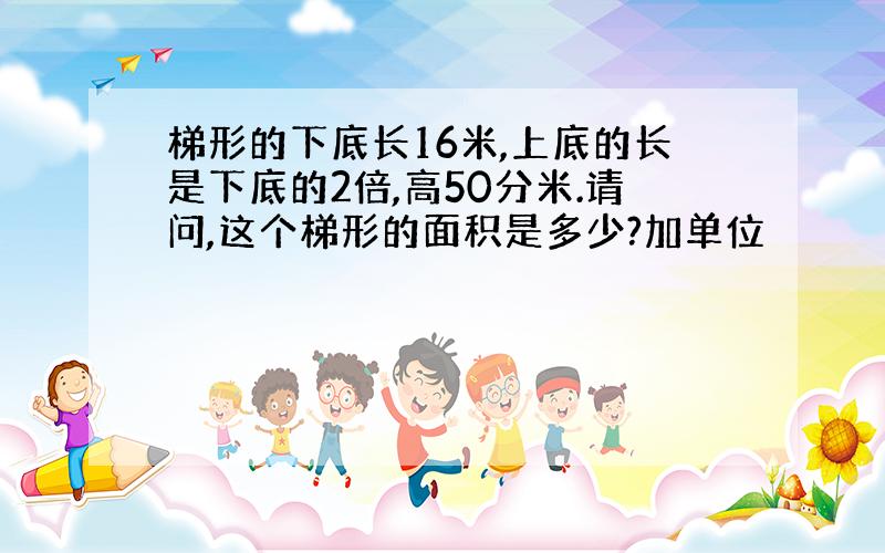 梯形的下底长16米,上底的长是下底的2倍,高50分米.请问,这个梯形的面积是多少?加单位