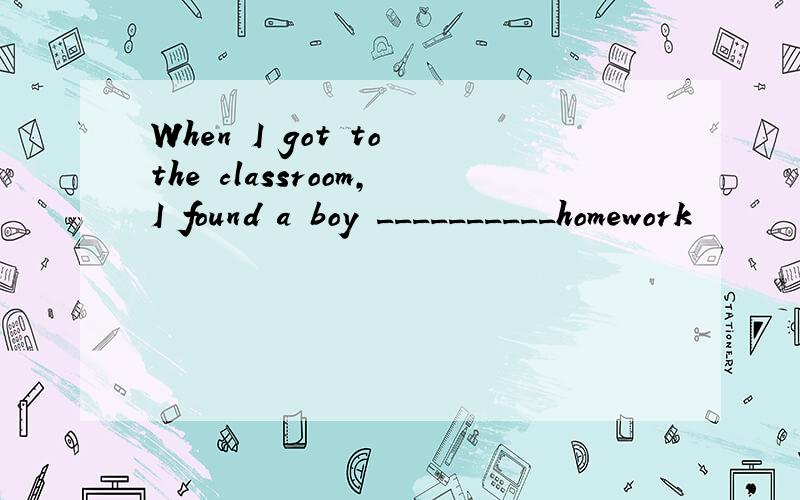 When I got to the classroom,I found a boy __________homework