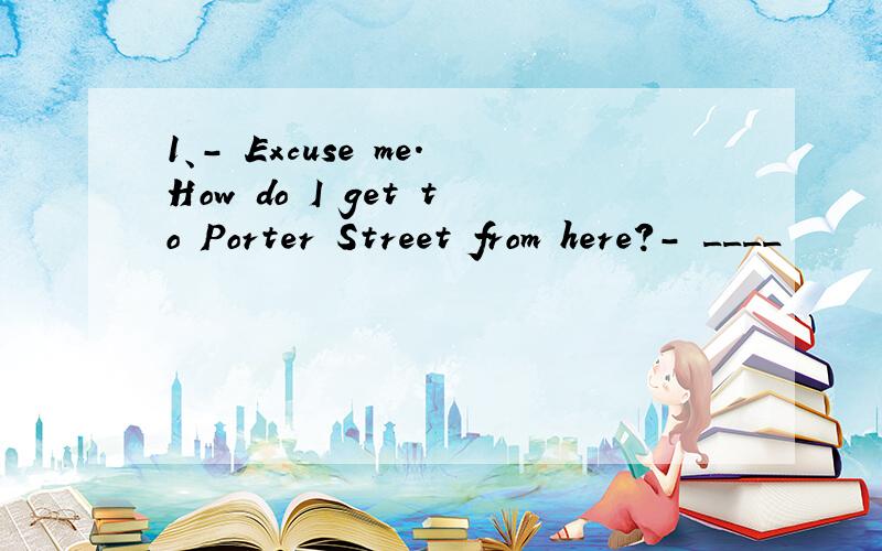 1、- Excuse me.How do I get to Porter Street from here?- ____