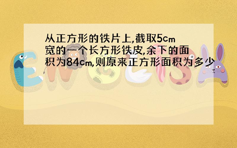 从正方形的铁片上,截取5cm宽的一个长方形铁皮,余下的面积为84cm,则原来正方形面积为多少