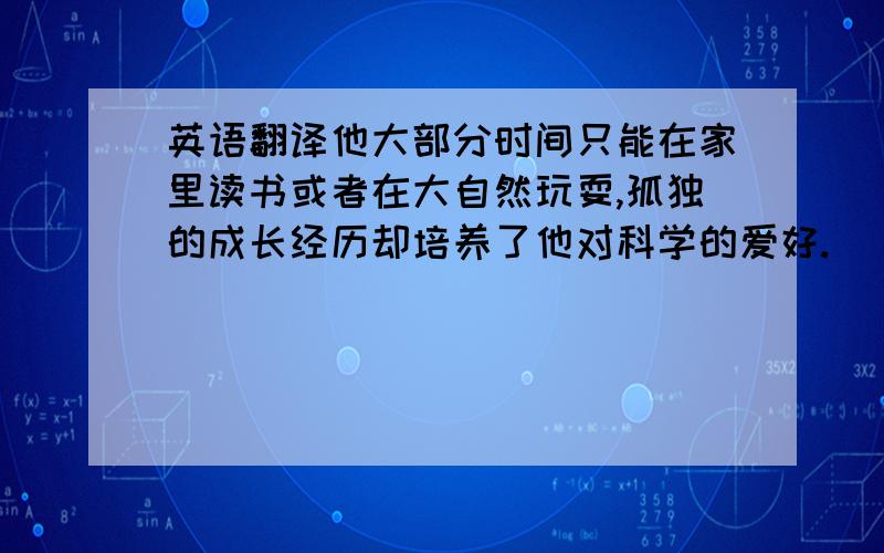 英语翻译他大部分时间只能在家里读书或者在大自然玩耍,孤独的成长经历却培养了他对科学的爱好.