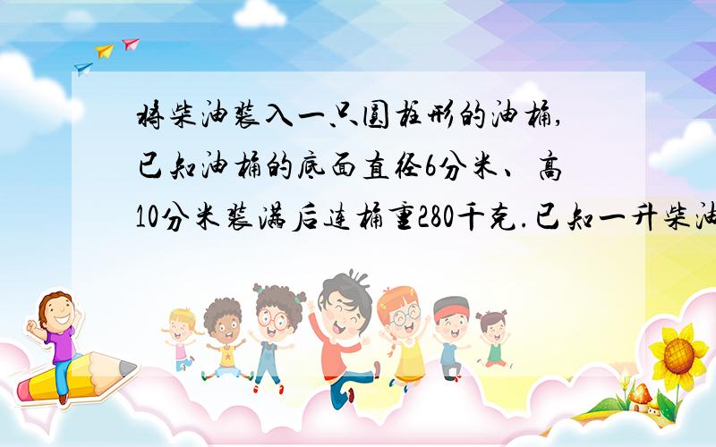 将柴油装入一只圆柱形的油桶,已知油桶的底面直径6分米、高10分米装满后连桶重280千克.已知一升柴油重0.85千克,桶重