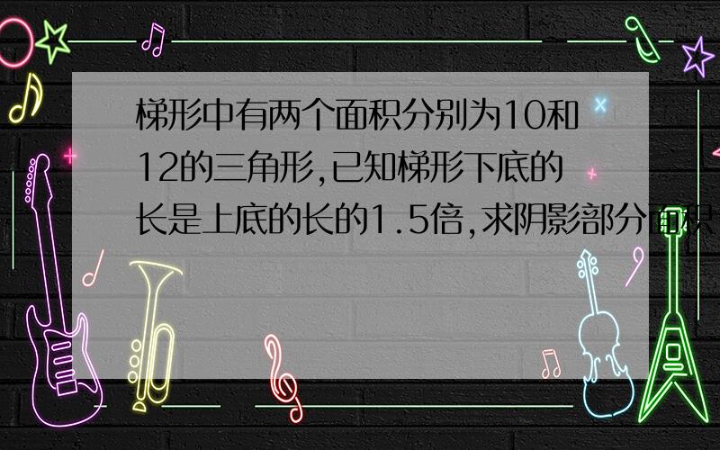 梯形中有两个面积分别为10和12的三角形,已知梯形下底的长是上底的长的1.5倍,求阴影部分面积