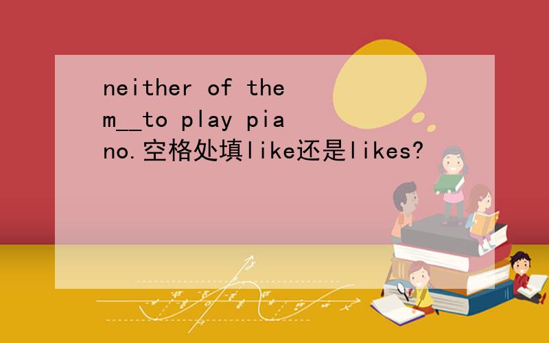 neither of them__to play piano.空格处填like还是likes?