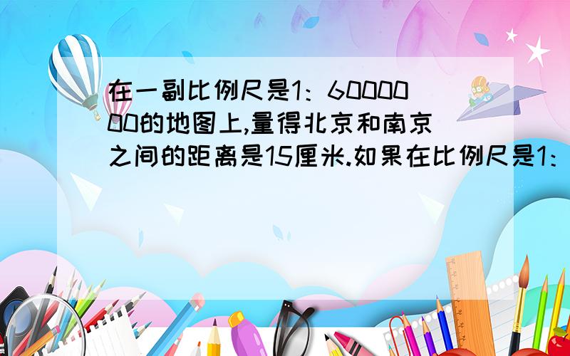 在一副比例尺是1：6000000的地图上,量得北京和南京之间的距离是15厘米.如果在比例尺是1：4000000的地图上