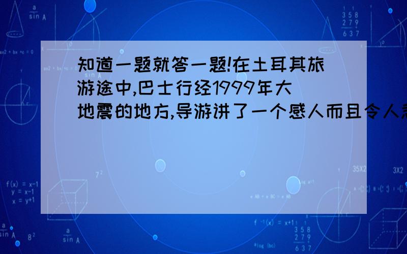 知道一题就答一题!在土耳其旅游途中,巴士行经1999年大地震的地方,导游讲了一个感人而且令人悲伤的故事,故事发生在地震后