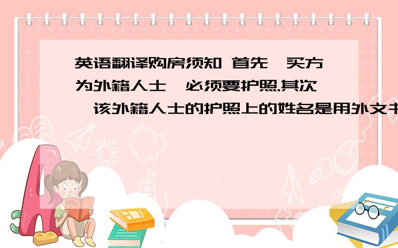 英语翻译购房须知 首先,买方为外籍人士,必须要护照.其次,该外籍人士的护照上的姓名是用外文书写的,但是房本上却只能用中文