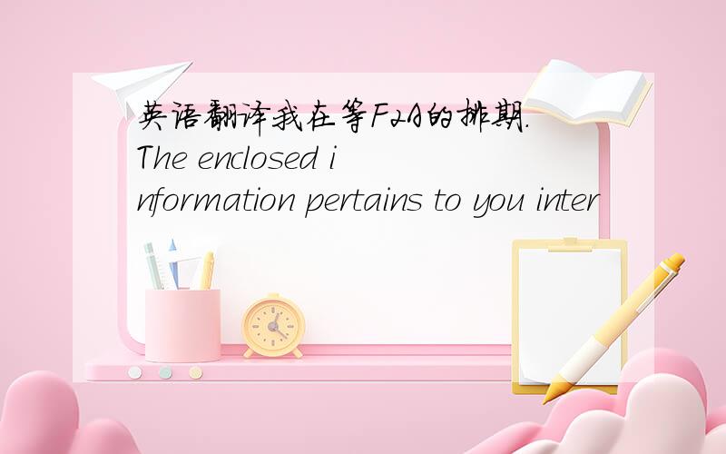 英语翻译我在等F2A的排期.The enclosed information pertains to you inter