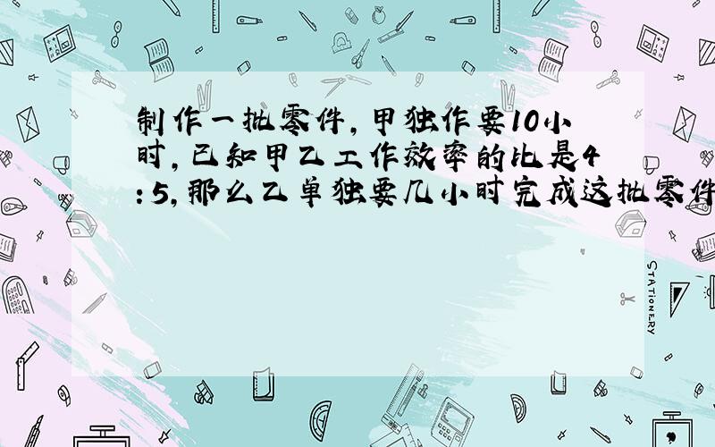 制作一批零件,甲独作要10小时,已知甲乙工作效率的比是4：5,那么乙单独要几小时完成这批零件? 求