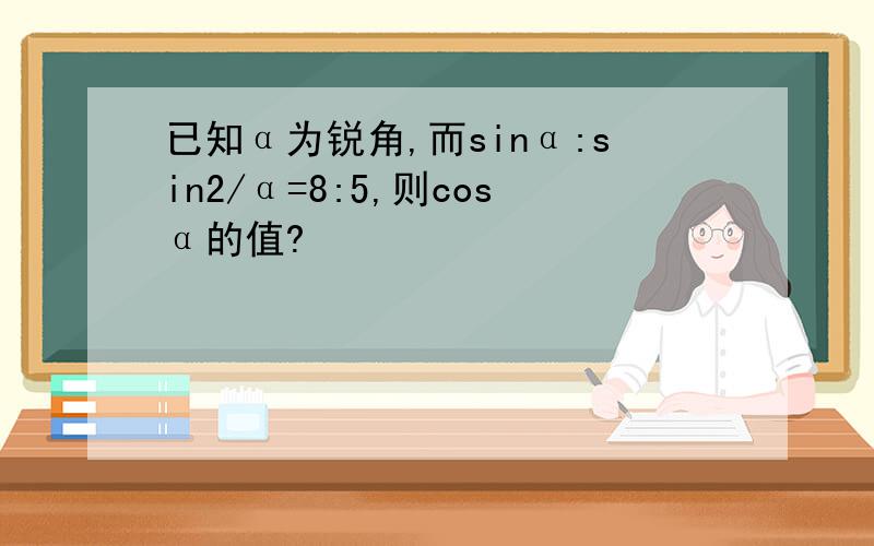 已知α为锐角,而sinα:sin2/α=8:5,则cosα的值?