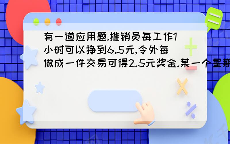 有一道应用题,推销员每工作1小时可以挣到6.5元,令外每做成一件交易可得2.5元奖金.某一个星期共收入212.5元,其中