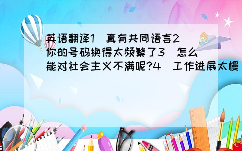 英语翻译1）真有共同语言2）你的号码换得太频繁了3）怎么能对社会主义不满呢?4）工作进展太慢