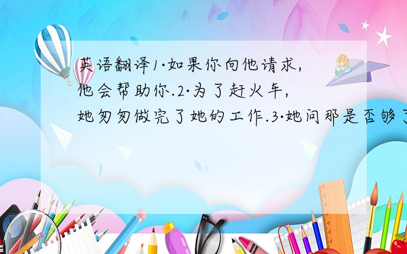 英语翻译1·如果你向他请求,他会帮助你.2·为了赶火车,她匆匆做完了她的工作.3·她问那是否够了.4·如果你真的那样做了