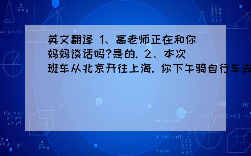 英文翻译 1、高老师正在和你妈妈谈话吗?是的. 2、本次班车从北京开往上海. 你下午骑自行车去颐和园?不