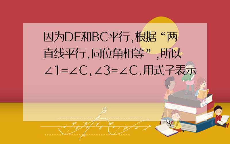 因为DE和BC平行,根据“两直线平行,同位角相等”,所以∠1=∠C,∠3=∠C.用式子表示