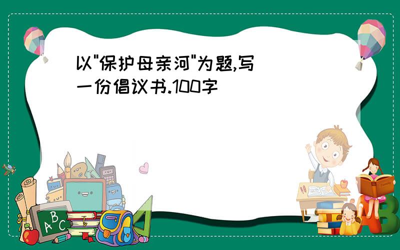 以''保护母亲河''为题,写一份倡议书.100字