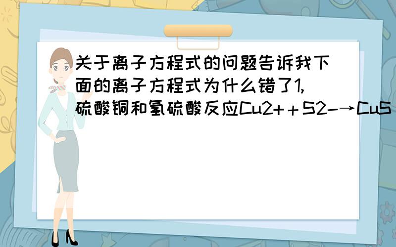 关于离子方程式的问题告诉我下面的离子方程式为什么错了1,硫酸铜和氢硫酸反应Cu2+＋S2-→CuS↓2,过量的二氧化硫通