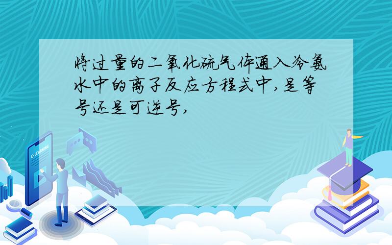 将过量的二氧化硫气体通入冷氨水中的离子反应方程式中,是等号还是可逆号,