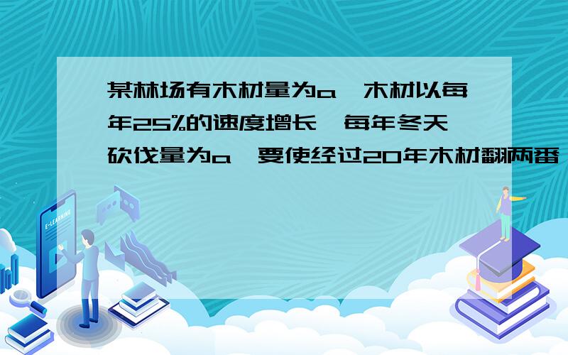 某林场有木材量为a,木材以每年25%的速度增长,每年冬天砍伐量为a,要使经过20年木材翻两番,求x lg2=0.3