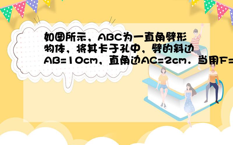 如图所示，ABC为一直角劈形物体，将其卡于孔中，劈的斜边AB=10cm，直角边AC=2cm．当用F=100N的力沿水平方