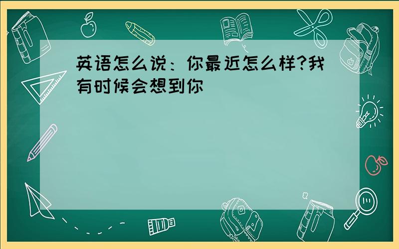 英语怎么说：你最近怎么样?我有时候会想到你．