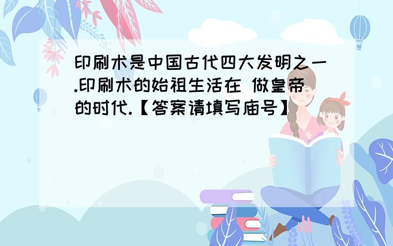 印刷术是中国古代四大发明之一.印刷术的始祖生活在 做皇帝的时代.【答案请填写庙号】