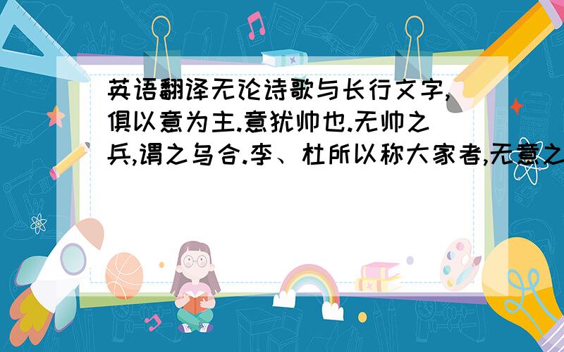 英语翻译无论诗歌与长行文字,俱以意为主.意犹帅也.无帅之兵,谓之乌合.李、杜所以称大家者,无意之诗,十不得一二也.烟云泉