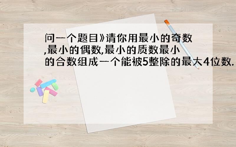 问一个题目》请你用最小的奇数,最小的偶数,最小的质数最小的合数组成一个能被5整除的最大4位数.