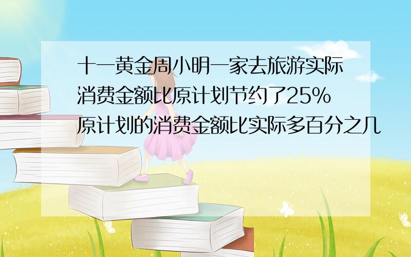 十一黄金周小明一家去旅游实际消费金额比原计划节约了25%原计划的消费金额比实际多百分之几