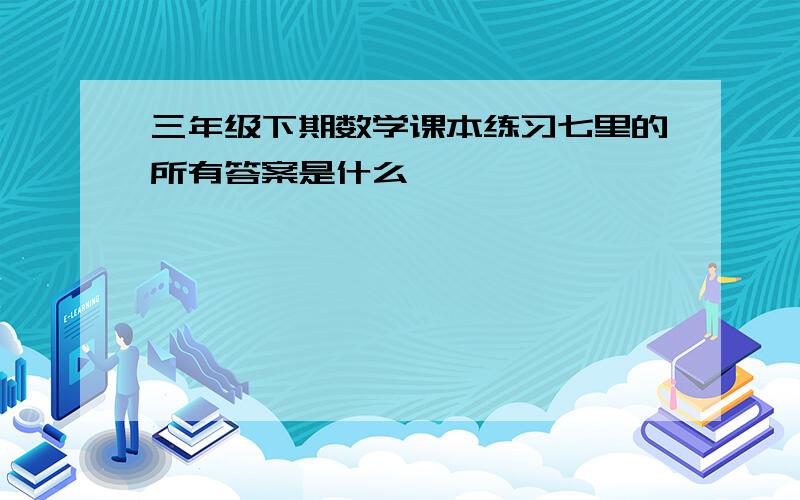 三年级下期数学课本练习七里的所有答案是什么