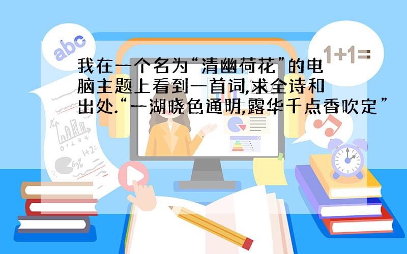 我在一个名为“清幽荷花”的电脑主题上看到一首词,求全诗和出处.“一湖晓色通明,露华千点香吹定”