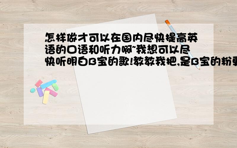 怎样做才可以在国内尽快提高英语的口语和听力啊~我想可以尽快听明白B宝的歌!教教我把,是B宝的粉更要教啦!