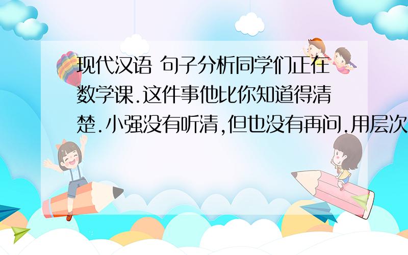 现代汉语 句子分析同学们正在数学课.这件事他比你知道得清楚.小强没有听清,但也没有再问.用层次法分析,特别说出 正,比,