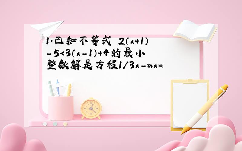 1.已知不等式 2（x+1）-5＜3（x-1）+4的最小整数解是方程1/3x-mx=