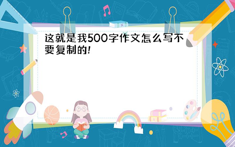 这就是我500字作文怎么写不要复制的!