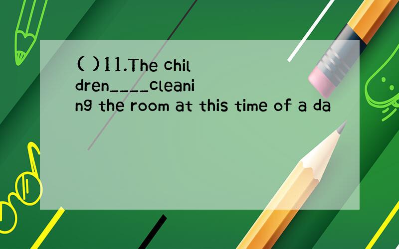 ( )11.The children____cleaning the room at this time of a da