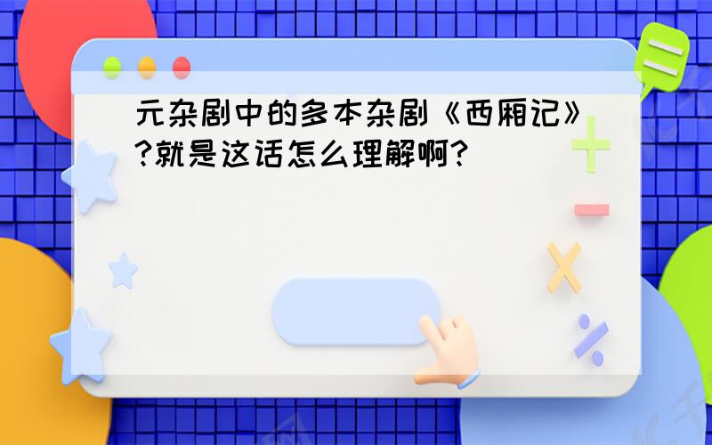 元杂剧中的多本杂剧《西厢记》?就是这话怎么理解啊?