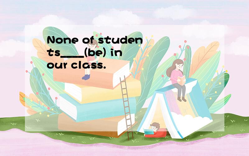 None of students____(be) in our class.