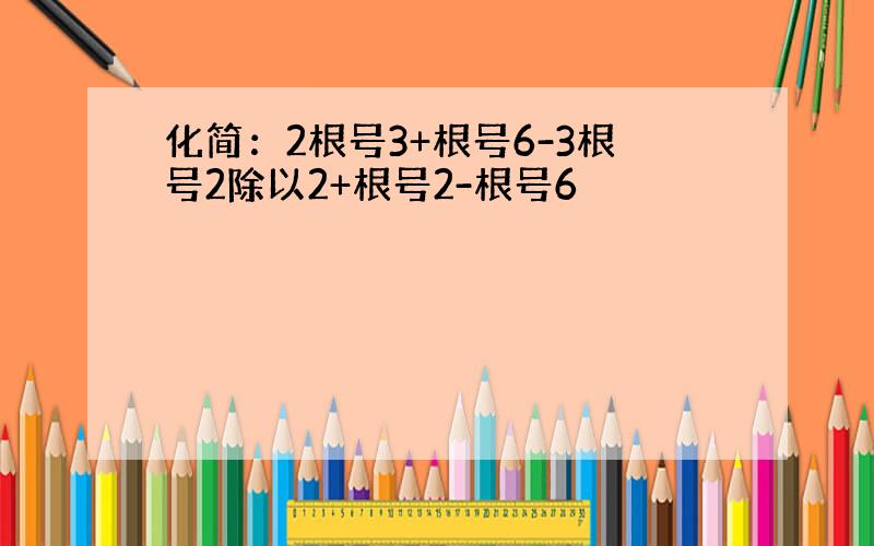 化简：2根号3+根号6-3根号2除以2+根号2-根号6