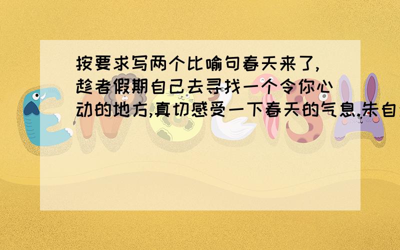 按要求写两个比喻句春天来了,趁者假期自己去寻找一个令你心动的地方,真切感受一下春天的气息.朱自清在写《春》时,多处运用了