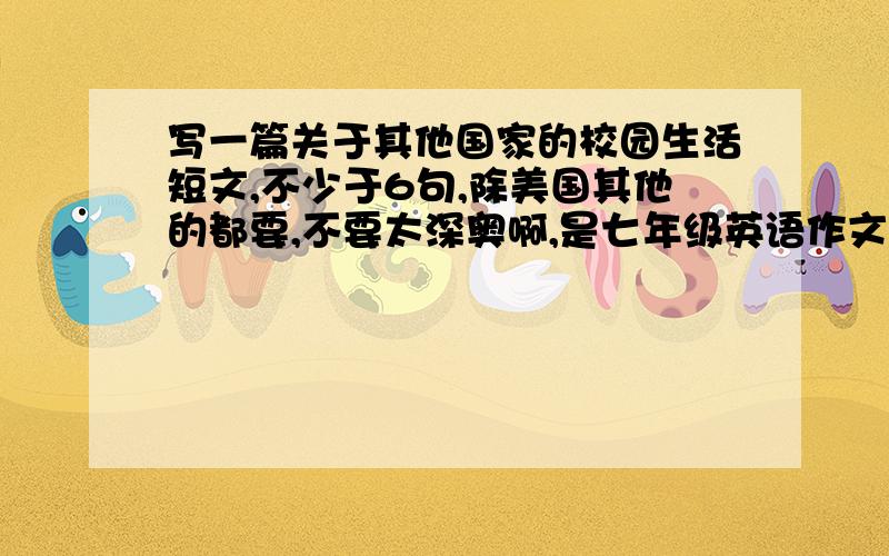 写一篇关于其他国家的校园生活短文,不少于6句,除美国其他的都要,不要太深奥啊,是七年级英语作文,谢谢,答案符合定给好评!